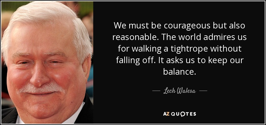 We must be courageous but also reasonable. The world admires us for walking a tightrope without falling off. It asks us to keep our balance. - Lech Walesa