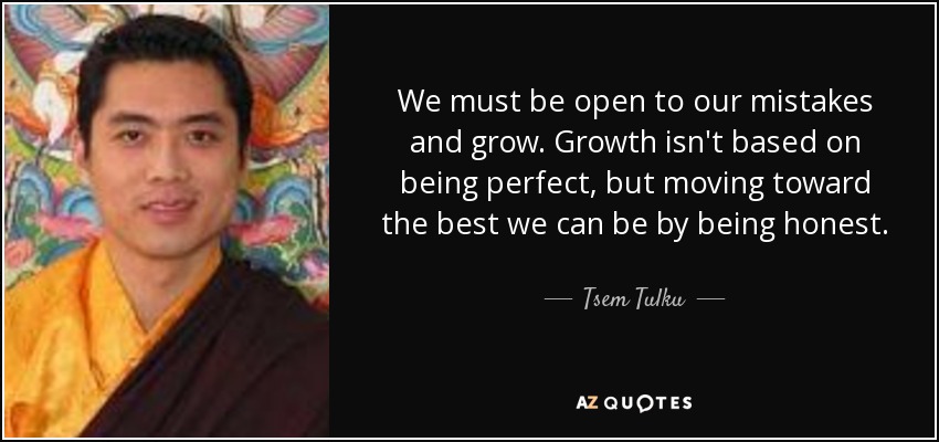 We must be open to our mistakes and grow. Growth isn't based on being perfect, but moving toward the best we can be by being honest. - Tsem Tulku
