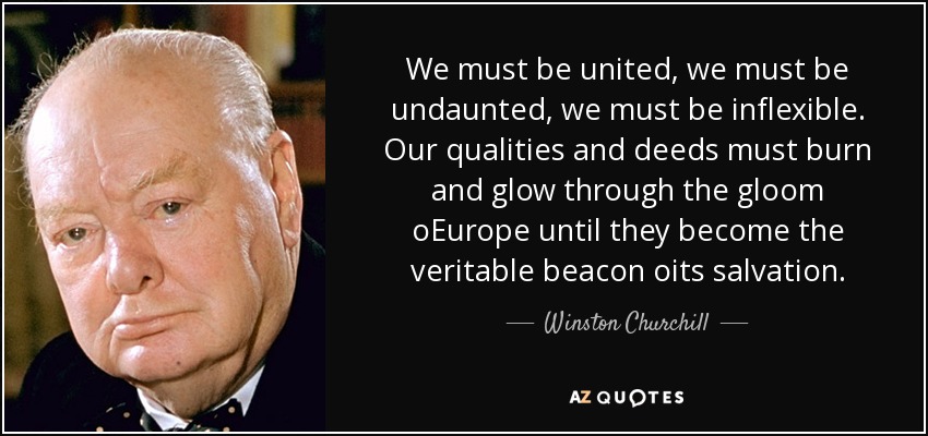 We must be united, we must be undaunted, we must be inflexible. Our qualities and deeds must burn and glow through the gloom oEurope until they become the veritable beacon oits salvation. - Winston Churchill