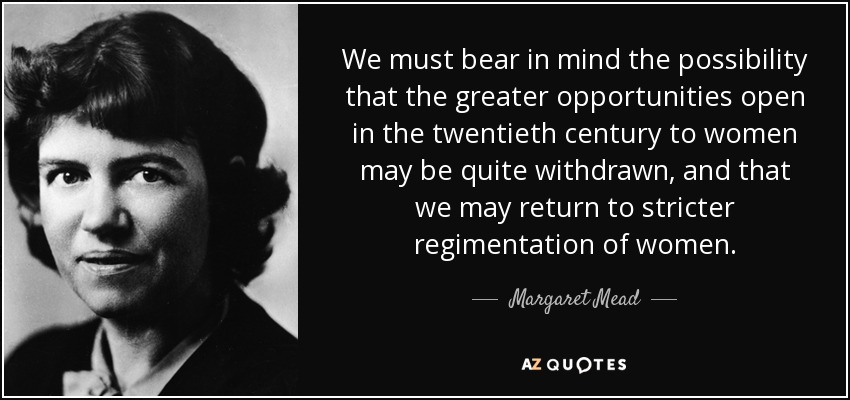 We must bear in mind the possibility that the greater opportunities open in the twentieth century to women may be quite withdrawn, and that we may return to stricter regimentation of women. - Margaret Mead