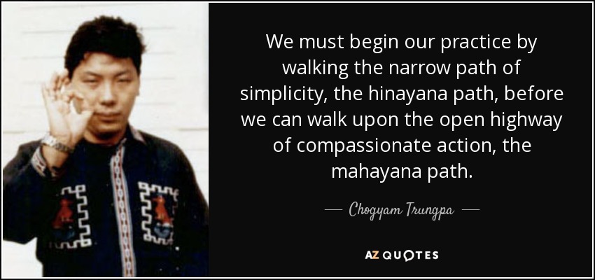 We must begin our practice by walking the narrow path of simplicity, the hinayana path, before we can walk upon the open highway of compassionate action, the mahayana path. - Chogyam Trungpa