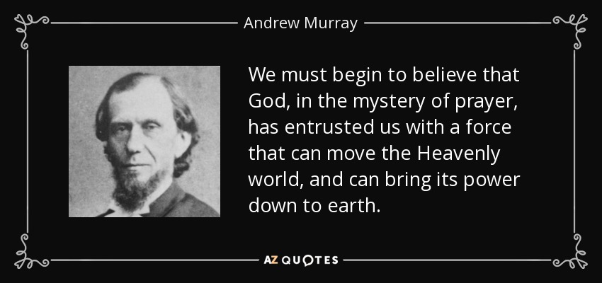 We must begin to believe that God, in the mystery of prayer, has entrusted us with a force that can move the Heavenly world, and can bring its power down to earth. - Andrew Murray