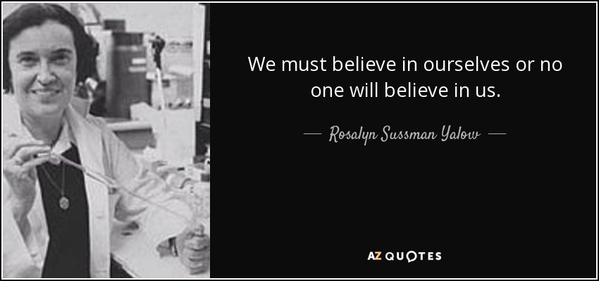 We must believe in ourselves or no one will believe in us. - Rosalyn Sussman Yalow