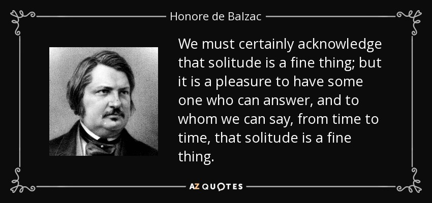 We must certainly acknowledge that solitude is a fine thing; but it is a pleasure to have some one who can answer, and to whom we can say, from time to time, that solitude is a fine thing. - Honore de Balzac