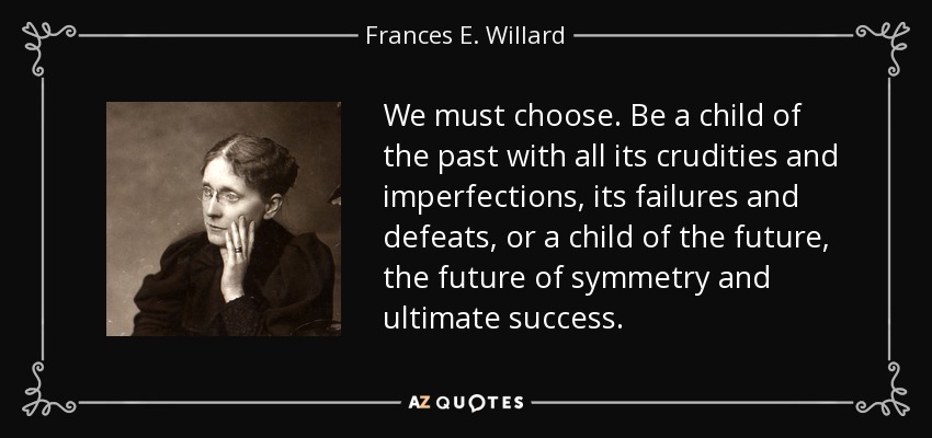 We must choose. Be a child of the past with all its crudities and imperfections, its failures and defeats, or a child of the future, the future of symmetry and ultimate success. - Frances E. Willard