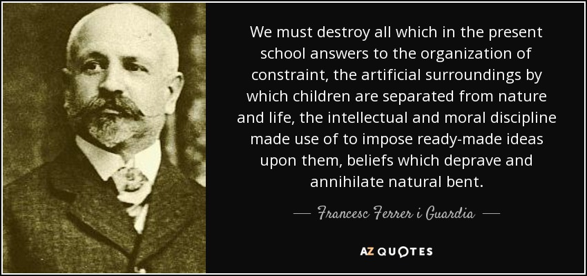 We must destroy all which in the present school answers to the organization of constraint, the artificial surroundings by which children are separated from nature and life, the intellectual and moral discipline made use of to impose ready-made ideas upon them, beliefs which deprave and annihilate natural bent. - Francesc Ferrer i Guardia