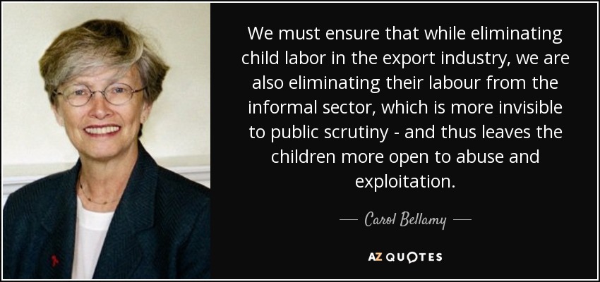 We must ensure that while eliminating child labor in the export industry, we are also eliminating their labour from the informal sector, which is more invisible to public scrutiny - and thus leaves the children more open to abuse and exploitation. - Carol Bellamy