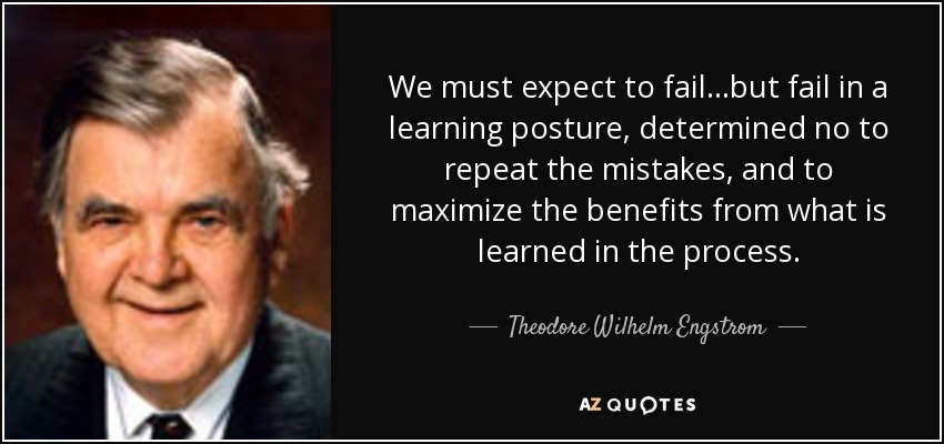 We must expect to fail...but fail in a learning posture, determined no to repeat the mistakes, and to maximize the benefits from what is learned in the process. - Theodore Wilhelm Engstrom