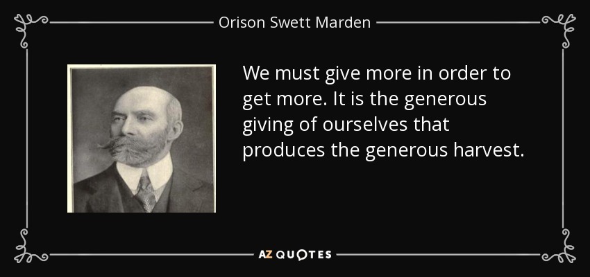 We must give more in order to get more. It is the generous giving of ourselves that produces the generous harvest. - Orison Swett Marden