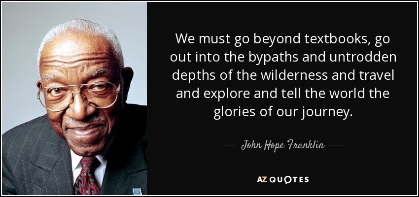 We must go beyond textbooks, go out into the bypaths and untrodden depths of the wilderness and travel and explore and tell the world the glories of our journey. - John Hope Franklin