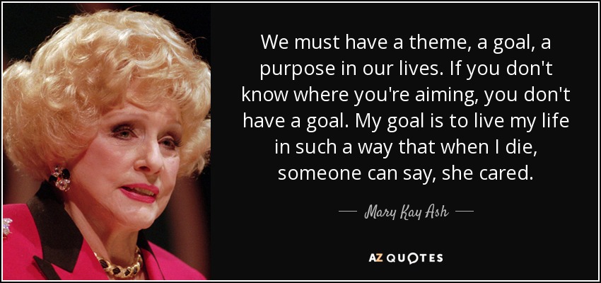 We must have a theme, a goal, a purpose in our lives. If you don't know where you're aiming, you don't have a goal. My goal is to live my life in such a way that when I die, someone can say, she cared. - Mary Kay Ash