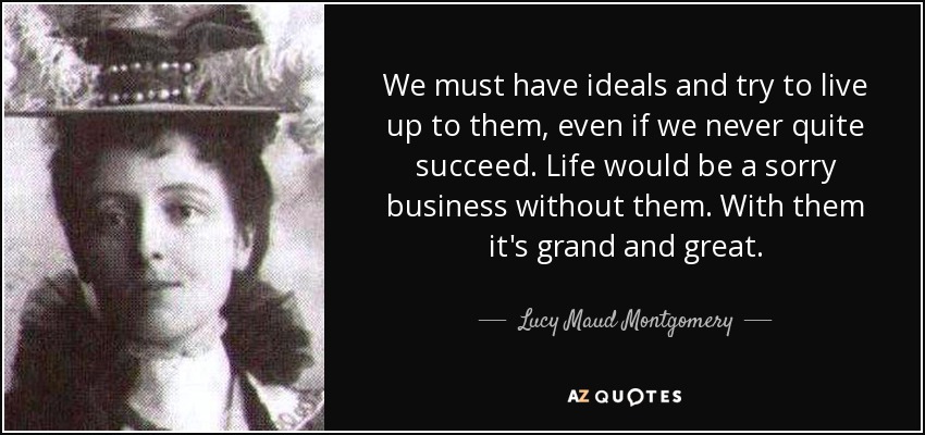 We must have ideals and try to live up to them, even if we never quite succeed. Life would be a sorry business without them. With them it's grand and great. - Lucy Maud Montgomery