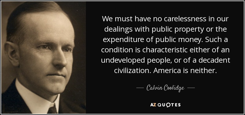 We must have no carelessness in our dealings with public property or the expenditure of public money. Such a condition is characteristic either of an undeveloped people, or of a decadent civilization. America is neither. - Calvin Coolidge