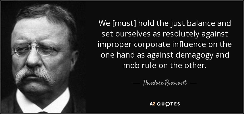 We [must] hold the just balance and set ourselves as resolutely against improper corporate influence on the one hand as against demagogy and mob rule on the other. - Theodore Roosevelt