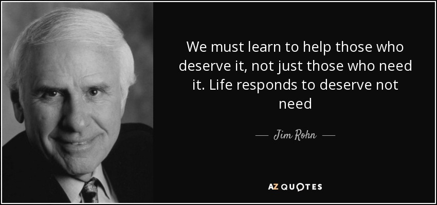 We must learn to help those who deserve it, not just those who need it. Life responds to deserve not need - Jim Rohn