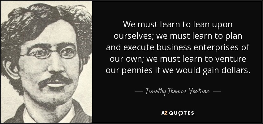 We must learn to lean upon ourselves; we must learn to plan and execute business enterprises of our own; we must learn to venture our pennies if we would gain dollars. - Timothy Thomas Fortune