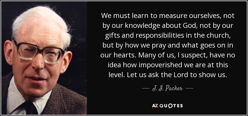 We must learn to measure ourselves, not by our knowledge about God, not by our gifts and responsibilities in the church, but by how we pray and what goes on in our hearts. Many of us, I suspect, have no idea how impoverished we are at this level. Let us ask the Lord to show us. - J. I. Packer