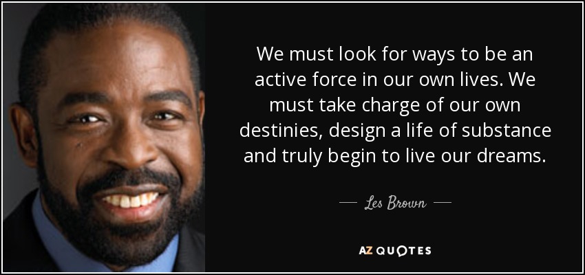 We must look for ways to be an active force in our own lives. We must take charge of our own destinies, design a life of substance and truly begin to live our dreams. - Les Brown