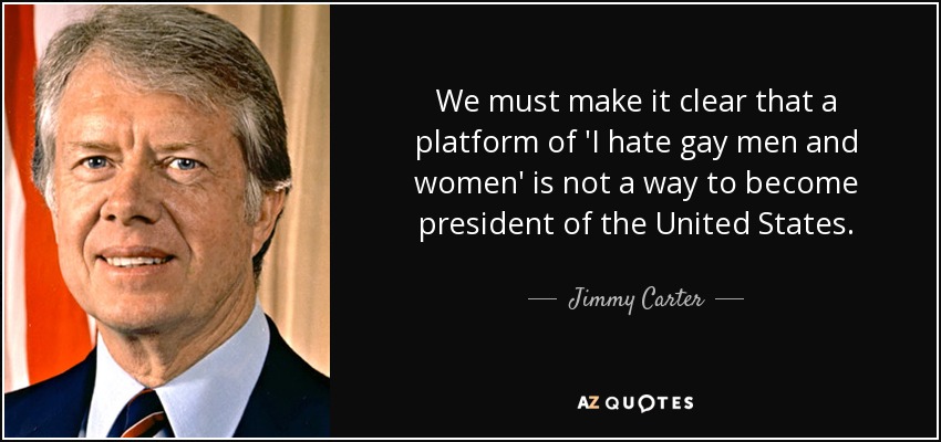 We must make it clear that a platform of 'I hate gay men and women' is not a way to become president of the United States. - Jimmy Carter