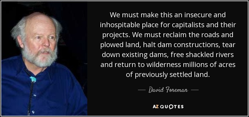 We must make this an insecure and inhospitable place for capitalists and their projects. We must reclaim the roads and plowed land, halt dam constructions, tear down existing dams, free shackled rivers and return to wilderness millions of acres of previously settled land. - David Foreman