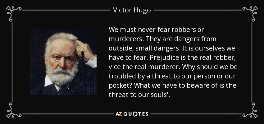 We must never fear robbers or murderers. They are dangers from outside, small dangers. It is ourselves we have to fear. Prejudice is the real robber, vice the real murderer. Why should we be troubled by a threat to our person or our pocket? What we have to beware of is the threat to our souls'. - Victor Hugo