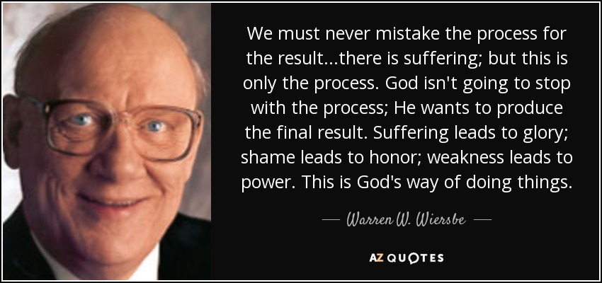 We must never mistake the process for the result...there is suffering; but this is only the process. God isn't going to stop with the process; He wants to produce the final result. Suffering leads to glory; shame leads to honor; weakness leads to power. This is God's way of doing things. - Warren W. Wiersbe
