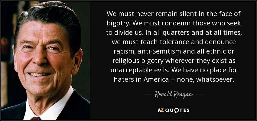 We must never remain silent in the face of bigotry. We must condemn those who seek to divide us. In all quarters and at all times, we must teach tolerance and denounce racism, anti-Semitism and all ethnic or religious bigotry wherever they exist as unacceptable evils. We have no place for haters in America -- none, whatsoever. - Ronald Reagan