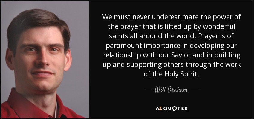 We must never underestimate the power of the prayer that is lifted up by wonderful saints all around the world. Prayer is of paramount importance in developing our relationship with our Savior and in building up and supporting others through the work of the Holy Spirit. - Will Graham