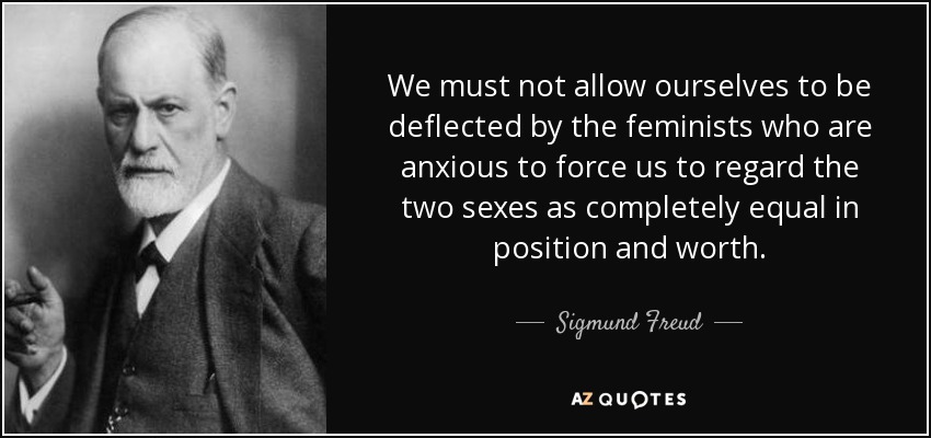 We must not allow ourselves to be deflected by the feminists who are anxious to force us to regard the two sexes as completely equal in position and worth. - Sigmund Freud
