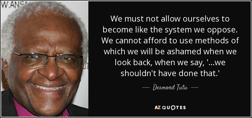 We must not allow ourselves to become like the system we oppose. We cannot afford to use methods of which we will be ashamed when we look back, when we say, '...we shouldn't have done that.' - Desmond Tutu