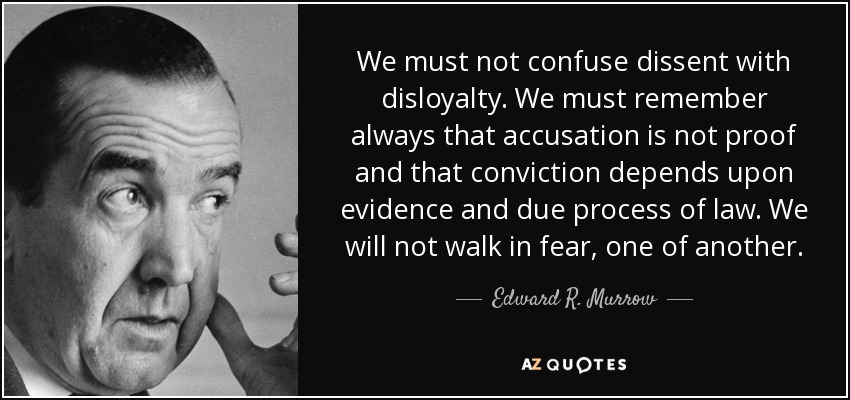 We must not confuse dissent with disloyalty. We must remember always that accusation is not proof and that conviction depends upon evidence and due process of law. We will not walk in fear, one of another. - Edward R. Murrow