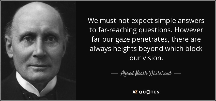 We must not expect simple answers to far-reaching questions. However far our gaze penetrates, there are always heights beyond which block our vision. - Alfred North Whitehead