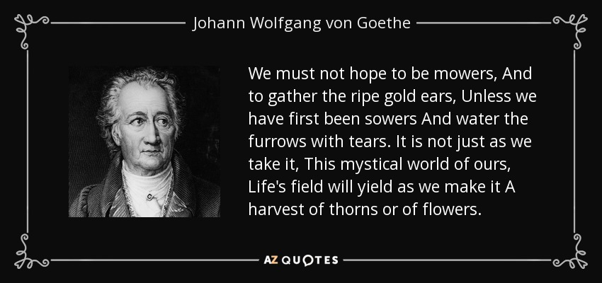 We must not hope to be mowers, And to gather the ripe gold ears, Unless we have first been sowers And water the furrows with tears. It is not just as we take it, This mystical world of ours, Life's field will yield as we make it A harvest of thorns or of flowers. - Johann Wolfgang von Goethe