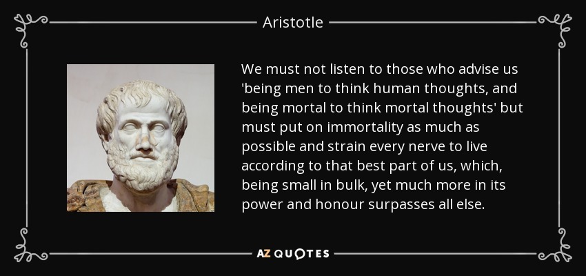 We must not listen to those who advise us 'being men to think human thoughts, and being mortal to think mortal thoughts' but must put on immortality as much as possible and strain every nerve to live according to that best part of us, which, being small in bulk, yet much more in its power and honour surpasses all else. - Aristotle