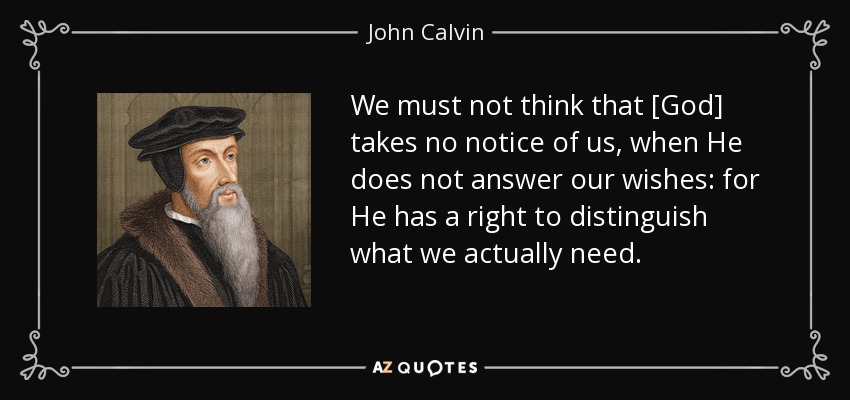 We must not think that [God] takes no notice of us, when He does not answer our wishes: for He has a right to distinguish what we actually need. - John Calvin