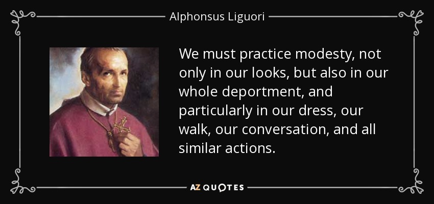 We must practice modesty, not only in our looks, but also in our whole deportment, and particularly in our dress, our walk, our conversation, and all similar actions. - Alphonsus Liguori