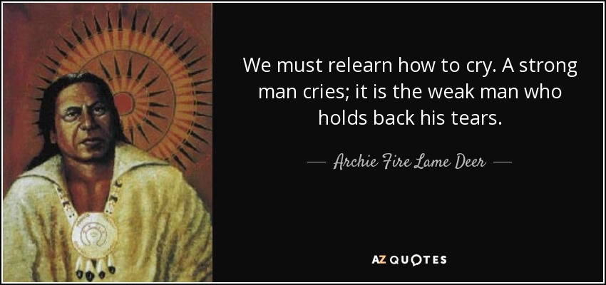 We must relearn how to cry. A strong man cries; it is the weak man who holds back his tears. - Archie Fire Lame Deer