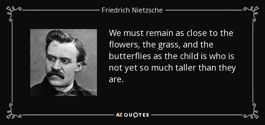 We must remain as close to the flowers, the grass, and the butterflies as the child is who is not yet so much taller than they are. - Friedrich Nietzsche