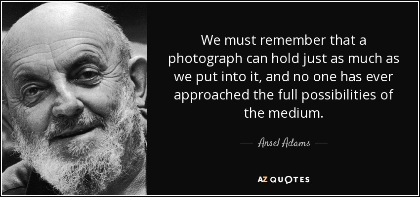 We must remember that a photograph can hold just as much as we put into it, and no one has ever approached the full possibilities of the medium. - Ansel Adams