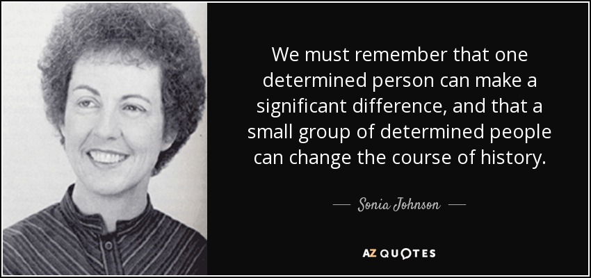 We must remember that one determined person can make a significant difference, and that a small group of determined people can change the course of history. - Sonia Johnson