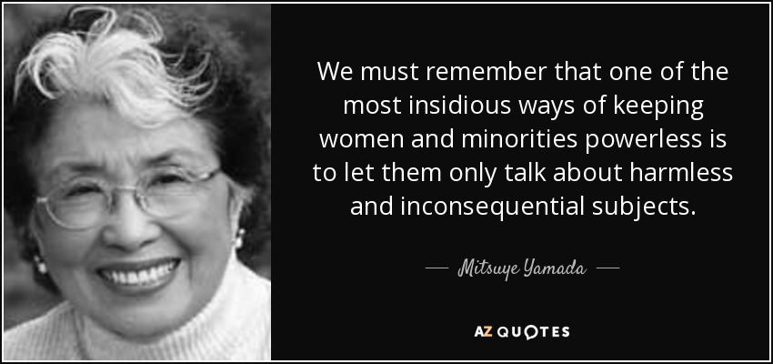 We must remember that one of the most insidious ways of keeping women and minorities powerless is to let them only talk about harmless and inconsequential subjects. - Mitsuye Yamada