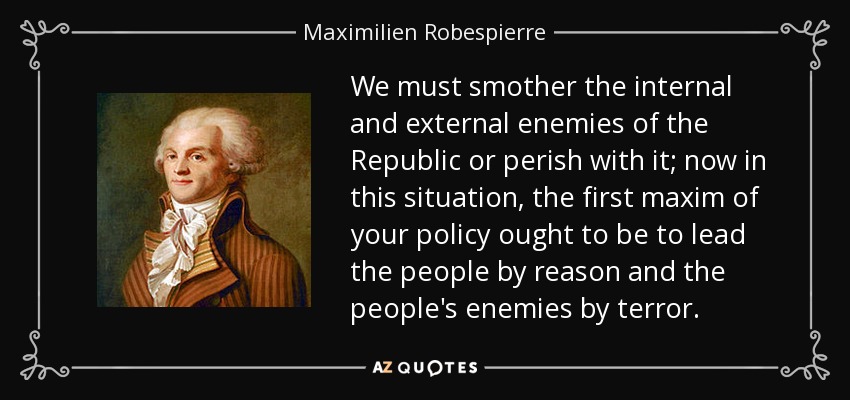 We must smother the internal and external enemies of the Republic or perish with it; now in this situation, the first maxim of your policy ought to be to lead the people by reason and the people's enemies by terror. - Maximilien Robespierre