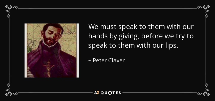 We must speak to them with our hands by giving, before we try to speak to them with our lips. - Peter Claver