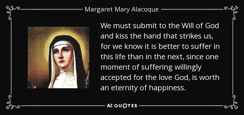 We must submit to the Will of God and kiss the hand that strikes us, for we know it is better to suffer in this life than in the next, since one moment of suffering willingly accepted for the love God, is worth an eternity of happiness. - Margaret Mary Alacoque