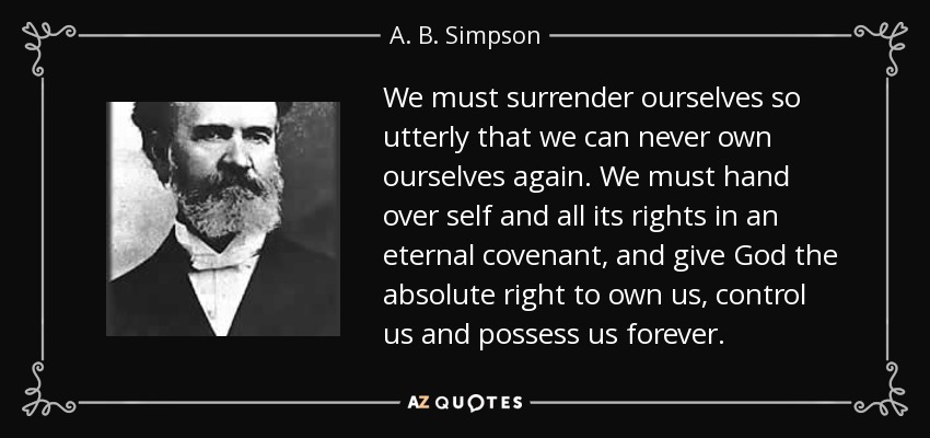 We must surrender ourselves so utterly that we can never own ourselves again. We must hand over self and all its rights in an eternal covenant, and give God the absolute right to own us, control us and possess us forever. - A. B. Simpson