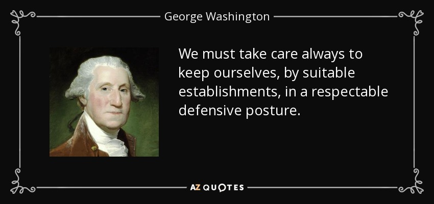 We must take care always to keep ourselves, by suitable establishments, in a respectable defensive posture. - George Washington