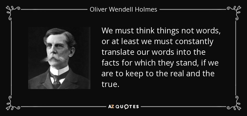 We must think things not words, or at least we must constantly translate our words into the facts for which they stand, if we are to keep to the real and the true. - Oliver Wendell Holmes, Jr.