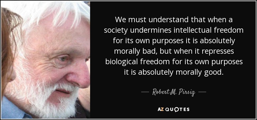 We must understand that when a society undermines intellectual freedom for its own purposes it is absolutely morally bad, but when it represses biological freedom for its own purposes it is absolutely morally good. - Robert M. Pirsig