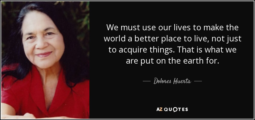 We must use our lives to make the world a better place to live, not just to acquire things. That is what we are put on the earth for. - Dolores Huerta