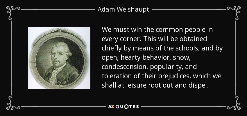 We must win the common people in every corner. This will be obtained chiefly by means of the schools, and by open, hearty behavior, show, condescension, popularity, and toleration of their prejudices, which we shall at leisure root out and dispel. - Adam Weishaupt